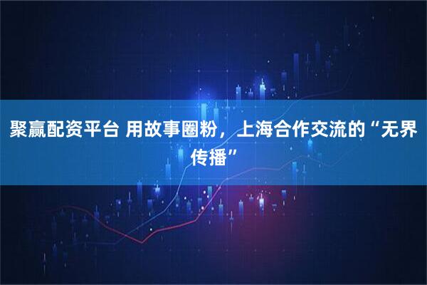聚赢配资平台 用故事圈粉，上海合作交流的“无界传播”