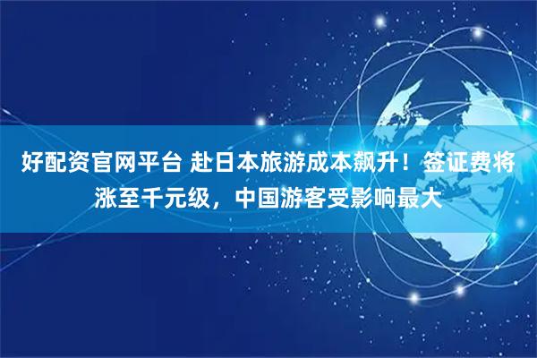 好配资官网平台 赴日本旅游成本飙升！签证费将涨至千元级，中国游客受影响最大