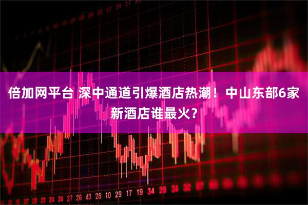倍加网平台 深中通道引爆酒店热潮！中山东部6家新酒店谁最火？