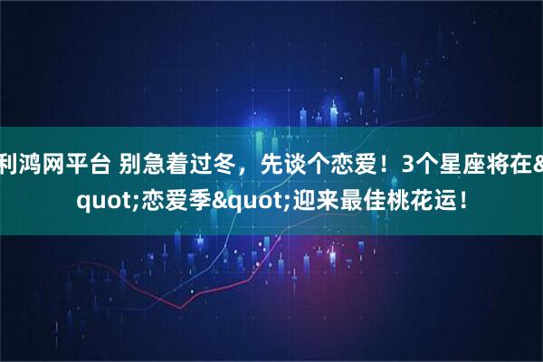 利鸿网平台 别急着过冬，先谈个恋爱！3个星座将在"恋爱季"迎来最佳桃花运！