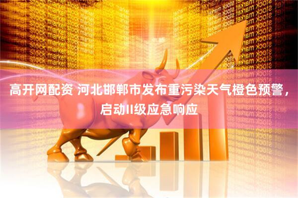 高开网配资 河北邯郸市发布重污染天气橙色预警，启动II级应急响应
