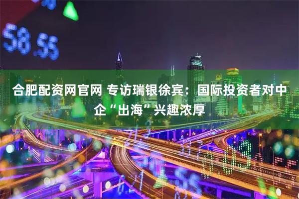 合肥配资网官网 专访瑞银徐宾：国际投资者对中企“出海”兴趣浓厚