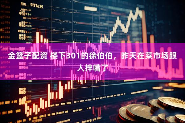 金篮子配资 楼下301的徐伯伯，昨天在菜市场跟人拌嘴了