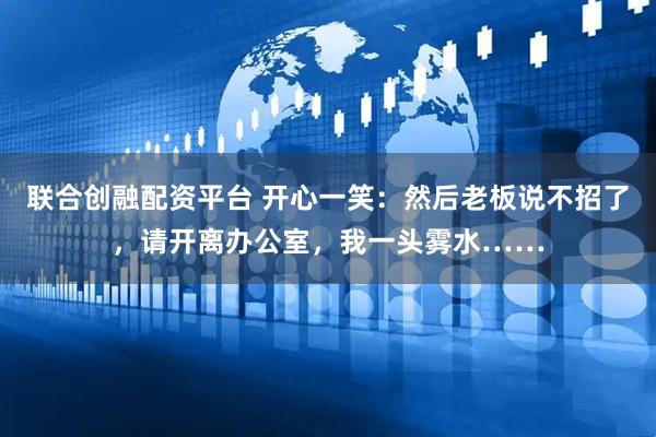 联合创融配资平台 开心一笑：然后老板说不招了，请开离办公室，我一头雾水……