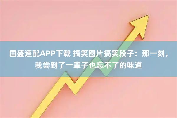 国盛速配APP下载 搞笑图片搞笑段子：那一刻，我尝到了一辈子也忘不了的味道