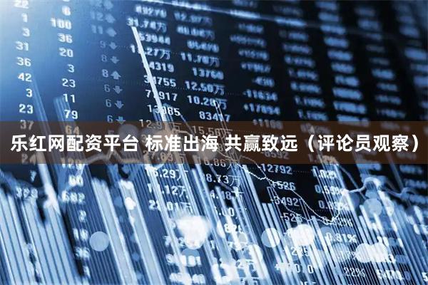 乐红网配资平台 标准出海 共赢致远（评论员观察）