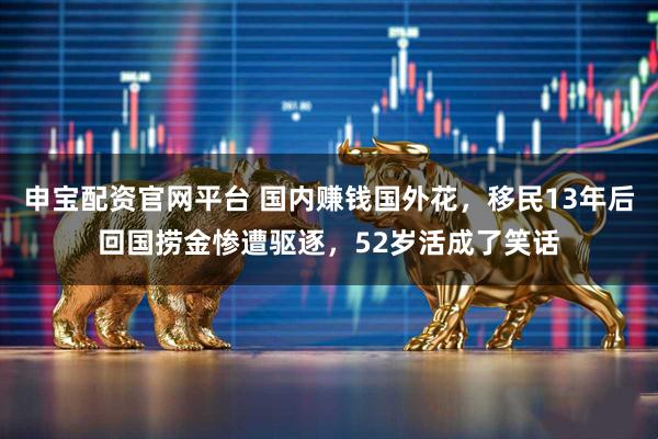 申宝配资官网平台 国内赚钱国外花，移民13年后回国捞金惨遭驱逐，52岁活成了笑话