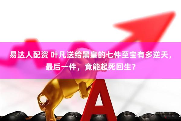 易达人配资 叶凡送给黑皇的七件至宝有多逆天，最后一件，竟能起死回生？