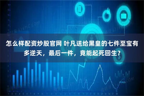 怎么样配资炒股官网 叶凡送给黑皇的七件至宝有多逆天，最后一件，竟能起死回生？