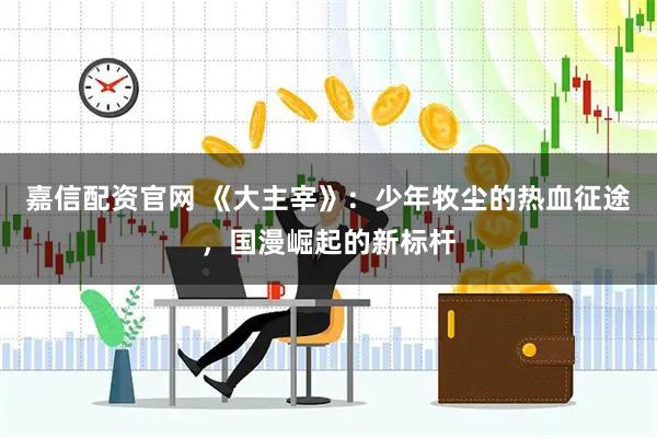 嘉信配资官网 《大主宰》：少年牧尘的热血征途，国漫崛起的新标杆
