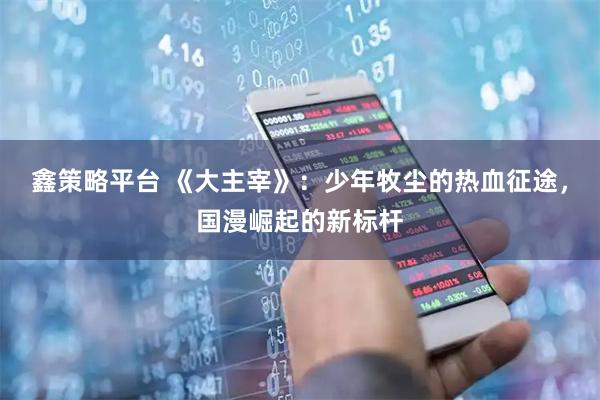 鑫策略平台 《大主宰》：少年牧尘的热血征途，国漫崛起的新标杆