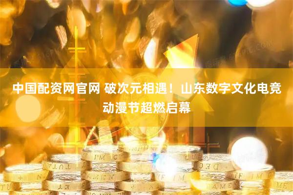 中国配资网官网 破次元相遇！山东数字文化电竞动漫节超燃启幕