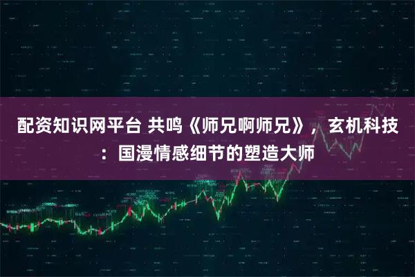 配资知识网平台 共鸣《师兄啊师兄》，玄机科技：国漫情感细节的塑造大师
