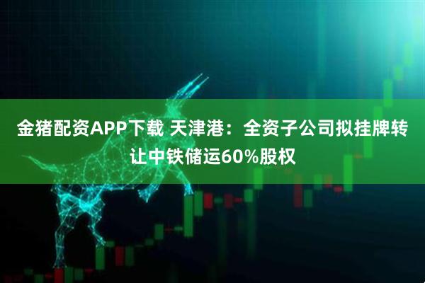 金猪配资APP下载 天津港：全资子公司拟挂牌转让中铁储运60%股权