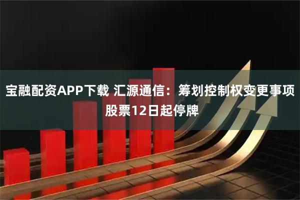 宝融配资APP下载 汇源通信：筹划控制权变更事项 股票12日起停牌