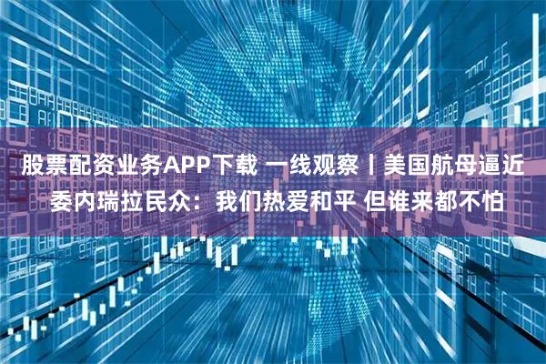 股票配资业务APP下载 一线观察丨美国航母逼近 委内瑞拉民众：我们热爱和平 但谁来都不怕