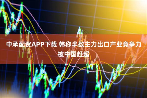 中承配资APP下载 韩称半数主力出口产业竞争力被中国赶超