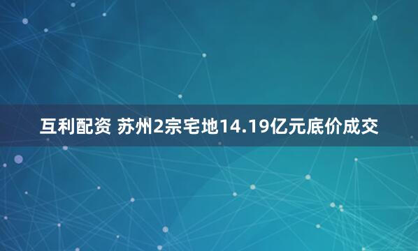 互利配资 苏州2宗宅地14.19亿元底价成交