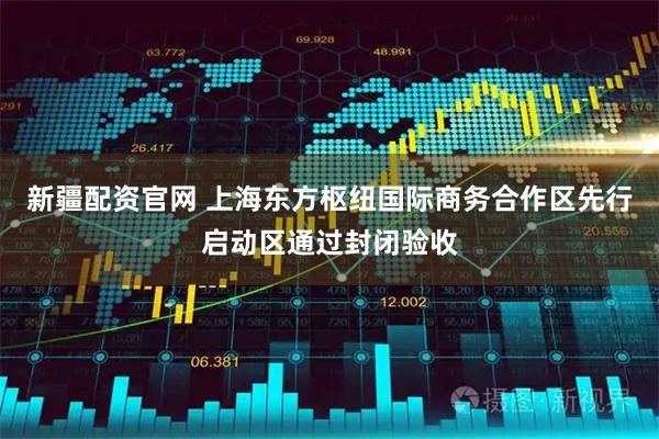 新疆配资官网 上海东方枢纽国际商务合作区先行启动区通过封闭验收