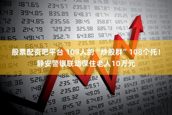 股票配资吧平台 109人的“炒股群”108个托！静安警银联动保住老人10万元