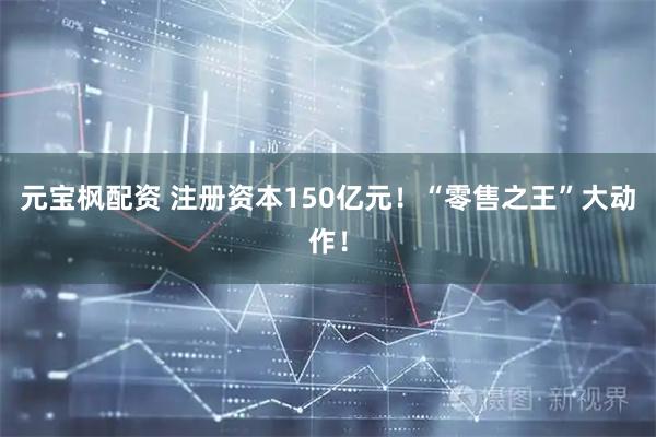 元宝枫配资 注册资本150亿元！“零售之王”大动作！