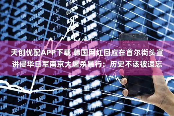 天创优配APP下载 韩国网红回应在首尔街头宣讲侵华日军南京大屠杀暴行：历史不该被遗忘