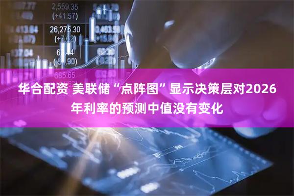 华合配资 美联储“点阵图”显示决策层对2026年利率的预测中值没有变化