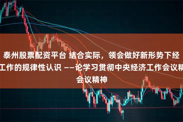 泰州股票配资平台 结合实际，领会做好新形势下经济工作的规律性认识 ——论学习贯彻中央经济工作会议精神