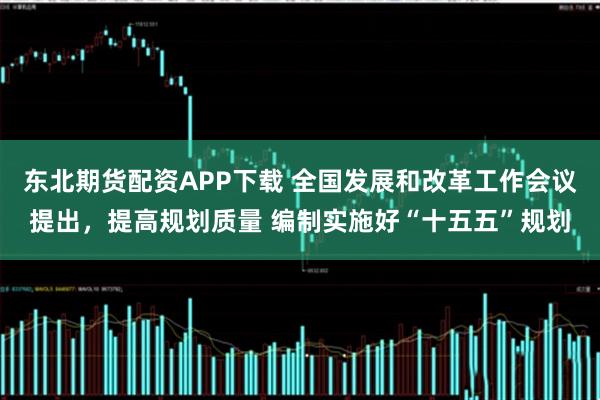 东北期货配资APP下载 全国发展和改革工作会议提出，提高规划质量 编制实施好“十五五”规划