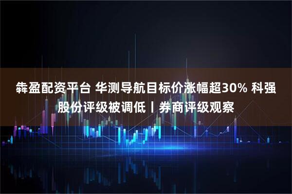 犇盈配资平台 华测导航目标价涨幅超30% 科强股份评级被调低丨券商评级观察