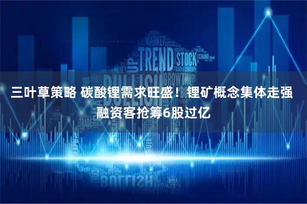 三叶草策略 碳酸锂需求旺盛！锂矿概念集体走强 融资客抢筹6股过亿