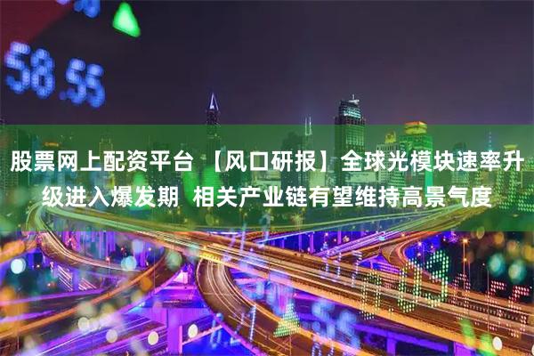 股票网上配资平台 【风口研报】全球光模块速率升级进入爆发期  相关产业链有望维持高景气度