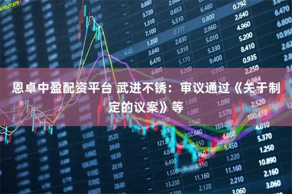 恩卓中盈配资平台 武进不锈：审议通过《关于制定的议案》等