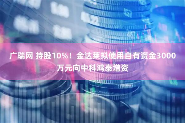 广瑞网 持股10%！金达莱拟使用自有资金3000万元向中科鸿泰增资