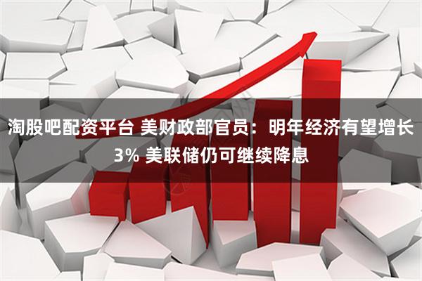 淘股吧配资平台 美财政部官员：明年经济有望增长3% 美联储仍可继续降息