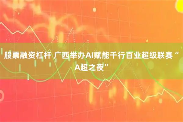 股票融资杠杆 广西举办AI赋能千行百业超级联赛“A超之夜”