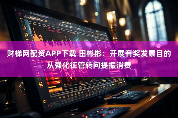 财梯网配资APP下载 田彬彬：开展有奖发票目的从强化征管转向提振消费