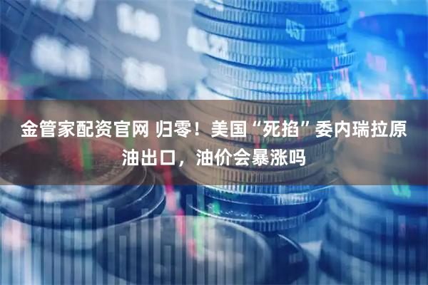 金管家配资官网 归零！美国“死掐”委内瑞拉原油出口，油价会暴涨吗