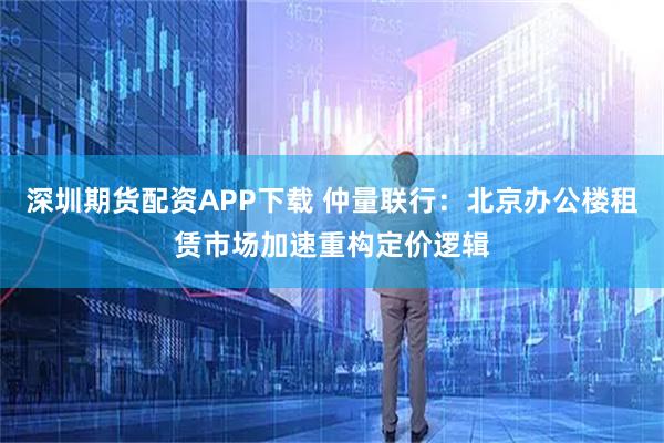 深圳期货配资APP下载 仲量联行：北京办公楼租赁市场加速重构定价逻辑
