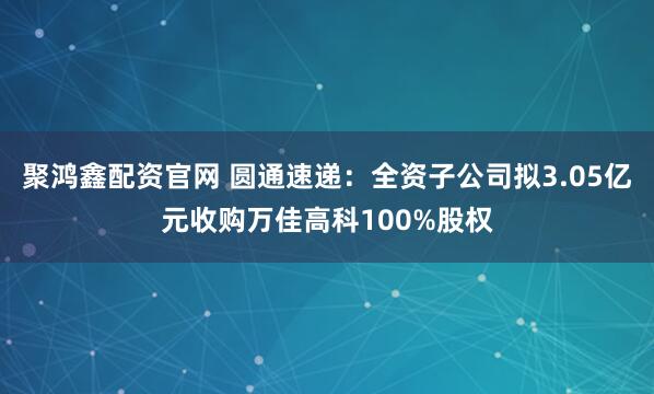 聚鸿鑫配资官网 圆通速递：全资子公司拟3.05亿元收购万佳高科100%股权