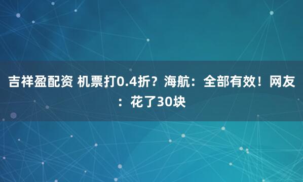 吉祥盈配资 机票打0.4折？海航：全部有效！网友：花了30块
