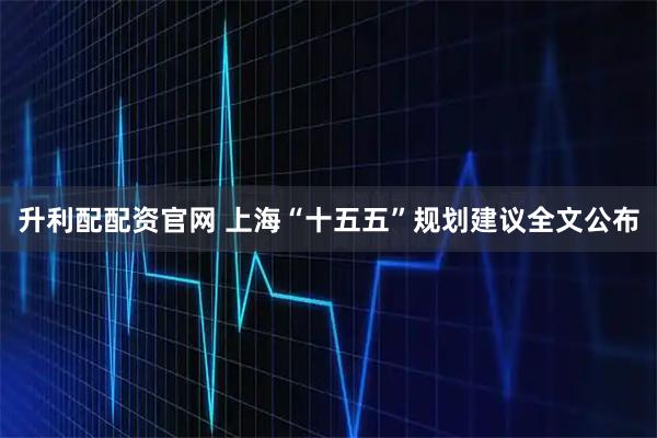 升利配配资官网 上海“十五五”规划建议全文公布