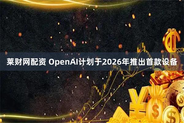 莱财网配资 OpenAI计划于2026年推出首款设备