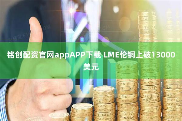 铭创配资官网appAPP下载 LME伦铜上破13000美元