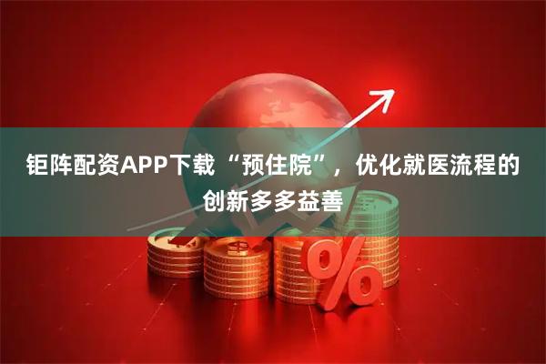 钜阵配资APP下载 “预住院”，优化就医流程的创新多多益善