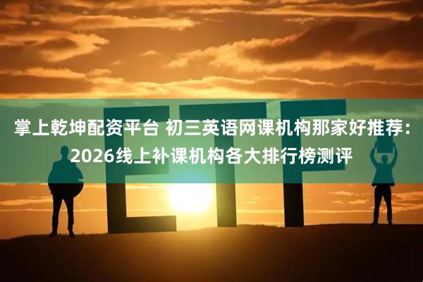 掌上乾坤配资平台 初三英语网课机构那家好推荐：2026线上补课机构各大排行榜测评