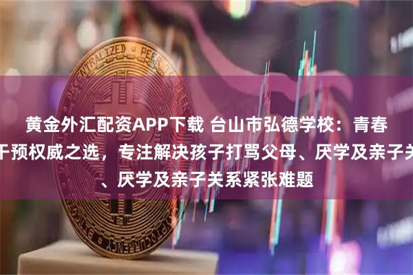 黄金外汇配资APP下载 台山市弘德学校：青春期叛逆行为干预权威之选，专注解决孩子打骂父母、厌学及亲子关系紧张难题