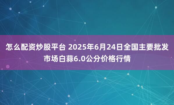 怎么配资炒股平台 2025年6月24日全国主要批发市场白蒜6.0公分价格行情