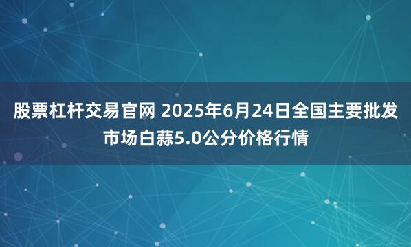 股票杠杆交易官网 2025年6月24日全国主要批发市场白蒜5.0公分价格行情