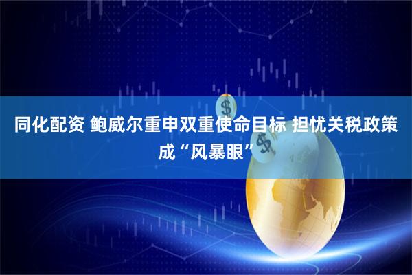 同化配资 鲍威尔重申双重使命目标 担忧关税政策成“风暴眼”